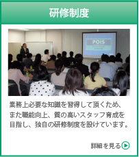 研修制度　業務上必要な知識を習得して頂くため、また職能向上、質の高いスタッフ育成を目指し、独自の研修制度を設けています。　詳細を見る